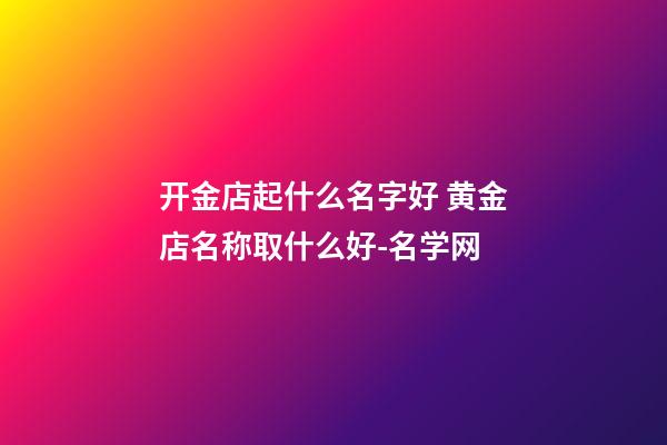 开金店起什么名字好 黄金店名称取什么好-名学网-第1张-店铺起名-玄机派